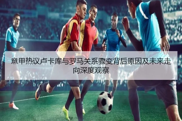 意甲热议卢卡库与罗马关系骤变背后原因及未来走向深度观察